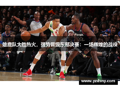 雄鹿队大胜热火，强势晋级东部决赛：一场辉煌的战役
