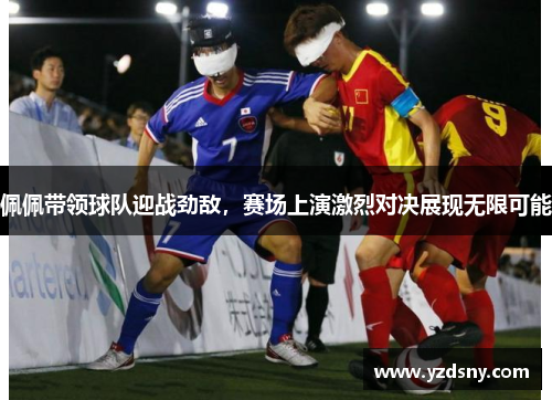 佩佩带领球队迎战劲敌，赛场上演激烈对决展现无限可能