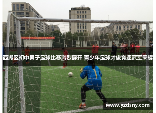 西湖区初中男子足球比赛激烈展开 青少年足球才俊竞逐冠军荣耀