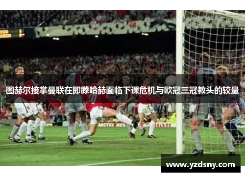 图赫尔接掌曼联在即滕哈赫面临下课危机与欧冠三冠教头的较量