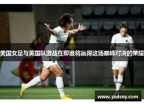 美国女足与英国队激战在即谁将赢得这场巅峰对决的荣耀