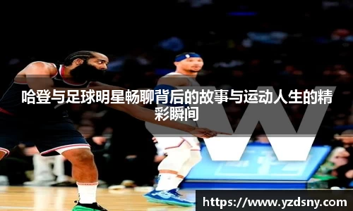 哈登与足球明星畅聊背后的故事与运动人生的精彩瞬间