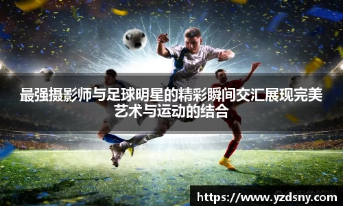 最强摄影师与足球明星的精彩瞬间交汇展现完美艺术与运动的结合