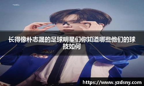 长得像朴志晟的足球明星们你知道哪些他们的球技如何